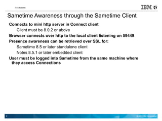Sametime Awareness through the Sametime Client
    Connects to mini http server in Connect client
       Client must be 8.0.2 or above
    Browser connects over http to the local client listening on 59449
    Presence awareness can be retrieved over SSL for:
       Sametime 8.5 or later standalone client
       Notes 8.5.1 or later embedded client
    User must be logged into Sametime from the same machine where
     they access Connections




6                                                                   © 2012 IBM Corporation
 