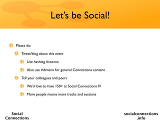 Let’s be Social!

    Please do:

       Tweet/blog about this event

           Use hashtag #soccnx

           Also use #ibmcnx for general Connections content

       Tell your colleagues and peers

           We’d love to have 150+ at Social Connections IV

           More people means more tracks and sessions




   Social                                                     socialconnections
Connections                                                          .info
 