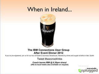 When in Ireland...




                                 The IBM Connections User Group
                                      After Event Dinner 2012
If you’ve pre-registered, join us for our tour of Dublin’s Guinness Storehouse, followed by drinks and supper at Arthur’s Bar, Dublin

                                               Tweet #soccnxdrinks
                                        Coach leaves IBM @ 6.30pm sharp!
                                      (lifts to local hotels also available on request)
                                                                                                             Drinks sponsored by
 