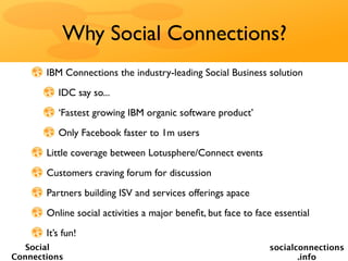 Why Social Connections?
       IBM Connections the industry-leading Social Business solution
          IDC say so...
          ‘Fastest growing IBM organic software product’
          Only Facebook faster to 1m users
       Little coverage between Lotusphere/Connect events
       Customers craving forum for discussion
       Partners building ISV and services offerings apace
       Online social activities a major beneﬁt, but face to face essential
       It’s fun!
   Social                                                      socialconnections
Connections                                                           .info
 