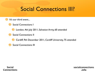 Social Connections III?
    It’s our third event...

       Social Connections I

           London, 4th July 2011, Salvation Army, 60 attended

       Social Connections II

           Cardiff, 9th December 2011, Cardiff University, 75 attended

       Social Connections III




   Social                                                          socialconnections
Connections                                                               .info
 