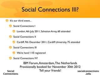 Social Connections III?
    It’s our third event...

       Social Connections I

           London, 4th July 2011, Salvation Army, 60 attended

       Social Connections II

           Cardiff, 9th December 2011, Cardiff University, 75 attended

       Social Connections III

           We’re here! 110 registered

       Social Connections IV?
                IBM Forum, Amsterdam, The Netherlands
              Provisionally booked for November 30th 2012
   Social                    Tell your friends!        socialconnections
Connections                                                              .info
 