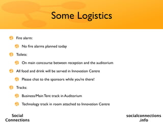 Some Logistics

    Fire alarm:

        No ﬁre alarms planned today

    Toilets:

        On main concourse between reception and the auditorium

    All food and drink will be served in Innovation Centre

        Please chat to the sponsors while you’re there!

    Tracks:

        Business/Main Tent track in Auditorium

        Technology track in room attached to Innovation Centre


   Social                                                        socialconnections
Connections                                                             .info
 
