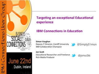 Targe&ng	
  an	
  excep&onal	
  Educa&onal	
  
experience	
  	
  
	
  
IBM	
  Connec&ons	
  in	
  Educa&on	
  

Simon	
  Vaughan	
  
Deputy	
  IT	
  Director,	
  Cardiﬀ	
  University	
  
IBM	
  Collabora;on	
  Champion	
  
	
  
Jon	
  Sco<	
  
Educa;onal	
  Researcher	
  and	
  Freelance	
  
Rich	
  Media	
  Producer	
  
	
  
 