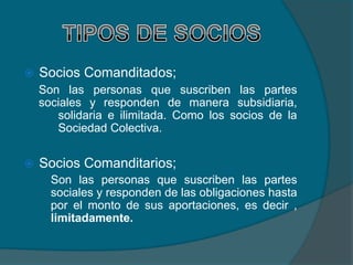    Socios Comanditados;
    Son las personas que suscriben las partes
    sociales y responden de manera subsidiaria,
       solidaria e ilimitada. Como los socios de la
       Sociedad Colectiva.


   Socios Comanditarios;
      Son las personas que suscriben las partes
      sociales y responden de las obligaciones hasta
      por el monto de sus aportaciones, es decir ,
      limitadamente.
 