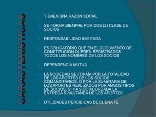    TIENEN UNA RAZON SOCIAL

   SE FORMA SIEMPRE POR DOS (2) CLASE DE
    SOCIOS

   RESPONSABILIDAD ILIMITADA

   ES OBLIGATORIO QUE EN EL DOCUMENTO DE
    CONSTITUCIÒN QUEDEN REGISTRADOS
    TODOS LOS NOMBRES DE LOS SOCIOS

   DEPENDENCIA MUTUA

   LA SOCIEDAD SE FORMA POR LA TOTALIDAD
    DE LOS APORTES DE LOS SOCIOS
    COMANDITARIOS, O POR LA SUMATARIA DE
    LOS APORTES REALIZADOS POR AMBOS TIPOS
    DE SOCIOS, SI HA SIDO ACORDADA LA
    ENTREGA SIMULTANEA DE LOS APORTES

   UTILIDADES PERCIBIDAS DE BUENA FE
 