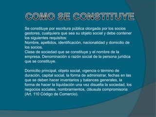 Se constituye por escritura pública otorgada por los socios
gestores, cualquiera que sea su objeto social y debe contener
los siguientes requisitos:
Nombre, apellidos, identificación, nacionalidad y domicilio de
los socios.
Clase de sociedad que se constituye y el nombre de la
empresa. Denominación o razón social de la persona jurídica
que se constituye.

Domicilio principal, objeto social, vigencia o término de
duración, capital social, la forma de administrar, fechas en las
que se deben hacer inventarios y balances generales, la
forma de hacer la liquidación una vez disuelta la sociedad, los
negocios sociales, nombramientos, cláusula compromisoria
(Art. 110 Código de Comercio).
 