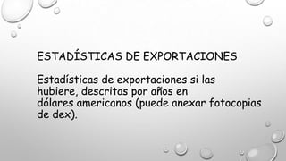 ESTADÍSTICAS DE EXPORTACIONES
Estadísticas de exportaciones si las
hubiere, descritas por años en
dólares americanos (puede anexar fotocopias
de dex).
 