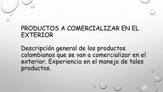 PRODUCTOS A COMERCIALIZAR EN EL
EXTERIOR
Descripción general de los productos
colombianos que se van a comercializar en el
exterior. Experiencia en el manejo de tales
productos.
 