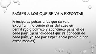 PAÍSES A LOS QUE SE VA A EXPORTAR
Principales países a los que se va a
exportar, indicando si es del caso un
perfil socio político y económico general de
cada país. (generalidades que se conocen de
cada país, ya sea por experiencia propia o por
otros medios).
 