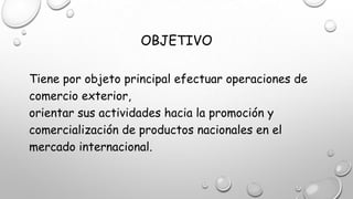 OBJETIVO
Tiene por objeto principal efectuar operaciones de
comercio exterior,
orientar sus actividades hacia la promoción y
comercialización de productos nacionales en el
mercado internacional.
 