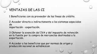 VENTAJAS DE LAS CI
1 Beneficiarse con su proveedor de las líneas de crédito.
2 Acceder directa o indirectamente a los sistemas especiales
de
importación - exportación.
3 Obtener la exención del IVA y del impuesto de retención
en la fuente por la compra de mercancías destinadas a la
exportación.
4 Acceder a los beneficios que por normas de origen y
producción nacional se establezcan
 