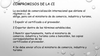 COMPROMISOS DE LA CI
La sociedad de comercialización internacional que obtiene el
régimen c.i. se
obliga, para con el ministerio de de comercio, industria y turismo,
1 Expedir el certificado a el proveedor.
2 Exportar dentro de los términos establecidos.
3 Remitir oportunamente, tanto al ministerio de
comercio, industria y turismo como a bancoldex, las copias
correspondientes de los
certificados al proveedor.
4 Se debe enviar oficio al ministerio de comercio, industria y
turismo
 