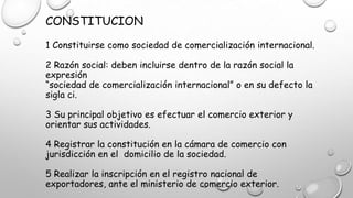 CONSTITUCION
1 Constituirse como sociedad de comercialización internacional.
2 Razón social: deben incluirse dentro de la razón social la
expresión
“sociedad de comercialización internacional” o en su defecto la
sigla ci.
3 Su principal objetivo es efectuar el comercio exterior y
orientar sus actividades.
4 Registrar la constitución en la cámara de comercio con
jurisdicción en el domicilio de la sociedad.
5 Realizar la inscripción en el registro nacional de
exportadores, ante el ministerio de comercio exterior.
 