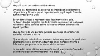 REQUISITOS Y DOCUMENTOS NECESARIOS
Original del formulario de solicitud de inscripción debidamente
diligenciado y firmado por el representante legal, según formato
suministrado por la Dian.
Estar domiciliados o representados legalmente en el país.
no tener deudas exigibles con la dirección de impuestos y aduanas
nacionales, salvo aquellas sobre las cuales existan acuerdos de
pagos vigentes.
Que se trate de una persona jurídica que tenga el carácter de
sociedad nacional o mixta.
Que su objeto principal sea la comercialización y venta de productos
colombianos en el exterior, adquiridos en el mercado interno o
fabricados por productores socios de las mismas.
La sociedad debe utilizar en su razón social la expresión “sociedad
de comercialización internacional” o la sigla “ c.i.”
 
