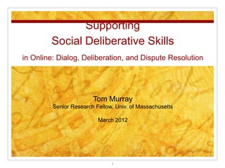 Supporting
        Social Deliberative Skills
in Online: Dialog, Deliberation, and Dispute Resolution




                        Tom Murray
         Senior Research Fellow, Univ. of Massachusetts

                          March 2012




                               1
 