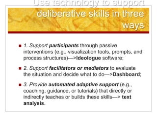 Use technology to support
         deliberative skills in three
                                ways
   1. Support participants through passive
    interventions (e.g., visualization tools, prompts, and
    process structures)—>Ideologue software;
   2. Support facilitators or mediators to evaluate
    the situation and decide what to do—>Dashboard;
   3. Provide automated adaptive support (e.g.,
    coaching, guidance, or tutorials) that directly or
    indirectly teaches or builds these skills—> text
    analysis.
 