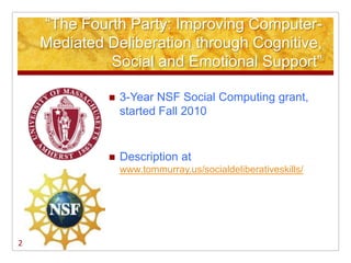 ―The Fourth Party: Improving Computer-
    Mediated Deliberation through Cognitive,
             Social and Emotional Support‖

                3-Year NSF Social Computing grant,
                 started Fall 2010


                Description at
                 www.tommurray.us/socialdeliberativeskills/




2
 