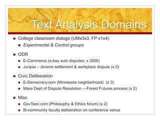 Text Analysis Domains
   College classroom dialogs (UMx3x3, FP x1x4)
     Experimental & Control groups

   ODR
       E-Commerce (e-bay auto disputes; x 3000)
       Juripax – divorce settlement & workplace dispute (x 2)

   Civic Deliberation
       E-Democracy.com (Minnesota neighborhood) (x 3)
       Mass Dept of Dispute Resolution —Forest Futures process (x 2)

   Misc
       GovTeen.com (Philosophy & Ethics forum) (x 2)
       Bi-community faculty deliberation on conference venue
 