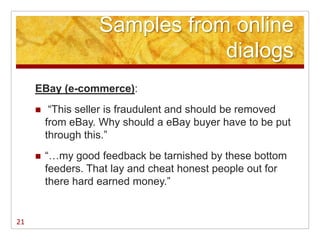 Samples from online
                               dialogs
     EBay (e-commerce):
         ―This seller is fraudulent and should be removed
         from eBay. Why should a eBay buyer have to be put
         through this.‖
        ―…my good feedback be tarnished by these bottom
         feeders. That lay and cheat honest people out for
         there hard earned money.‖


21
 