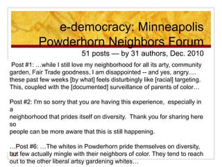 e-democracy: Minneapolis
           Powderhorn Neighbors Forum
                           51 posts — by 31 authors, Dec. 2010
 Post #1: …while I still love my neighborhood for all its arty, community
garden, Fair Trade goodness, I am disappointed -- and yes, angry.…
these past few weeks [by what] feels disturbingly like [racial] targeting.
This, coupled with the [documented] surveillance of parents of color…

Post #2: I'm so sorry that you are having this experience, especially in
a
neighborhood that prides itself on diversity. Thank you for sharing here
so
people can be more aware that this is still happening.

…Post #6: …The whites in Powderhorn pride themselves on diversity,
but few actually mingle with their neighbors of color. They tend to reach
 22
out to the other liberal artsy gardening whites…
 