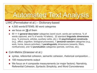 Automated Text Analysis
LIWC (Pennebaker et al.) – Dictionary-based
       4,500 words/STEMS; 80 word categories
       we focus on 19 of them
       80 >> 4 general descriptor categories (word count, words per sentence, % of
        words captured, and % of words >6 letters), 22 standard linguistic dimensions
        (e.g., % pronouns, articles, auxiliary verbs, etc.), 32 psychological constructs
        (e.g., affect, cognition, biological processes), 7 personal concern categories (e.g.,
        work, home, leisure activities), 3 paralinguistic dimensions (assents, fillers,
        nonfluencies), and 12 punctuation categories (periods, commas, etc).

   Coh-Metrix (Graesser et al.)
       syntax, referential cohesion, semantic cohesion, rhetorical composition…
       100 measurements output
       We focus on 4 composite measurements (or major factors): Narrativty,
        Referential Cohesion, Syntactic Simplicity, and Word Concreteness
 