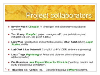 Project collaborators
       Beverly Woolf: CompSci, PI (intelligent and collaborative educational
        systems)

       Tom Murray: CompSci; project manager/co-PI, principal visionary and
        instigator (ed-tech, cog-psych & D&D)

       Leah Wing (social justice and conflict resolution), Ethan Katsh (ODR), Legal
        Studies, co-PI‘s

       Lori Clark & Lee Osterweil, CompSci, co-PI‘s (ODR, software engineering)

       Linda Tropp, Psychology of Peace and Violence, advisor (intergroup
        relations/conflict)

       Zan Goncalves, New England Center for Civic Life (―teaching, practice and
        study of deliberative democracy‖)
3      Idealogue Inc.; iCohere. Inc. — Advanced dialogue software platforms.
 