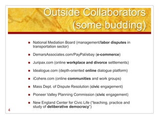Outside Collaborators
                    (some budding)
       National Mediation Board (management/labor disputes in
        transportation sector)

       DemarsAssociates.com/PayPal/ebay (e-commerce)

       Juripax.com (online workplace and divorce settlements)

       Idealogue.com (depth-oriented online dialogue platform)

       iCohere.com (online communities and work groups)

       Mass Dept. of Dispute Resolution (civic engagement)

       Pioneer Valley Planning Commission (civic engagement)

       New England Center for Civic Life (―teaching, practice and
        study of deliberative democracy‖)
4
 