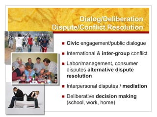 Dialog/Deliberation
Dispute/Conflict Resolution

     Civic engagement/public dialogue
     International & inter-group conflict
     Labor/management, consumer
      disputes alternative dispute
      resolution
     Interpersonal disputes / mediation
     Deliberative decision making
      (school, work, home)
 