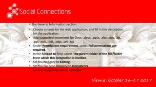 Vienna, October 16-17 2017
In the General Information section:
• Choose a name for the web application, and fill in the description
for the application.
• Add supported extensions for Docs: .docx, .pptx, .xlsx, .doc, .xls,
.ppt, .ods, .odt, .odp, .csv, .txt.
• Under Permissions requirement, select Full permissions are
required.
• In the Scoped to field, select The parent folder of the file/folder
from which this integration is invoked.
• Set the category to Editing.
• Set the file type category to Documents.
• Set the integration status to Online.
 