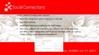Vienna, October 16-17 2017
In the Callback Configuration section:
• Make the integration open a popup in a new tab.
• Use REST method.
• Leave the Preliminary Callback URL field empty.
• The client callback URL should be the callback URL of the IBM Docs
non-IBM product integration and must use the https protocol, such as
"https://docs_server/docs/driverscallback".
 