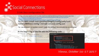 Vienna, October 16-17 2017
2) Edit Docs configuration file
Go in <WAS install root>/profiles/Dmgr01/config/cells/<cell
name>/IBMDocs-config/ and edit concord.config.json
Tip : use Notepad++ or another «smart» editor, this will help you a lot with the correct syntax
At the beginning of the file add the following code
"x-frame-options": {
"allow_option":"ALLOW-FROM",
"allow_uri":https://app.box.com
}
Don’t get mad trying to copy the text from the slides. Grab the document we wrote and you’ll find all the needed code in there
https://www.ibm.com/developerworks/community/files/form/anonymous/api/library/98a7ab0c-9742-463d-bf96-
1c4ff2a65138/document/8f2d3c09-7874-4566-b6d4-
cb410bbba54d/media/Integrate%20IBM%20Connections%20Docs%202.0%20with%20BOX.docx
 