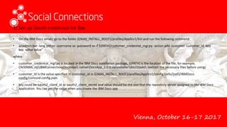 Vienna, October 16-17 2017
3) Set up Oauth credential for Box
• On the IBM Docs server, go to the folder ${WAS_INSTALL_ROOT}/profiles/AppSrv1/bin and run the following command:
• wsadmin.bat -lang jython -username xx -password xx -f ${PATH}/customer_credential_mgr.py -action add -customer customer_id -key
key -value value"
where:
• customer_credential_mgr.py is located in the IBM Docs installation package, ${PATH} is the location of the file, for example,
CN30NML.zipIBMConnectionsDocsrepo nativeDocsApp_2.0.0.zipinstallerdocstasks (extract the necessary files before using)
• customer_id is the value specified in customer_id in ${WAS_INSTALL_ROOT}/profiles/AppSrv1/config/cells/{cell}/IBMDocs-
config/concord-config.json.
• key could be oauth2_client_id or oauth2_client_secret and value should be the one that the repository server assigned to the IBM Docs
application. You can get the value when you create the IBM Docs app
 