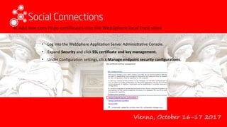 Vienna, October 16-17 2017
4) Add box.com https certificates into the WebSphere local trust store
• Log into the WebSphere Application Server Administrative Console.
• Expand Security and click SSL certificate and key management.
• Under Configuration settings, click Manage endpoint security configurations.
 