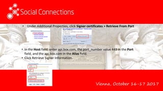Vienna, October 16-17 2017
• Under Additional Properties, click Signer certificates > Retrieve From Port
• In the Host field, enter api.box.com, the port_number value 443 in the Port
field, and the api.box.com in the Alias field.
• Click Retrieve Signer Information.
 