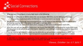 Vienna, October 16-17 2017
The recipe
• What we want to configure, at very high level, is the following:
• Create an UI extension on BOX to allow the user to invoke IBM DOCs via the BOX User Interface
• The extension should clearly define the IBM DOCs endpoint that needs to be reached
• We do not want to exchange username/passwords. So we need to have BOX generate the OAuth keys
that will be used by IBM DOCs when it will need to talk with BOX.
At the same time, we need to tell BOX which instance of IBM DOCs it will need to work with
• After the user will use the BOX UI extension, we expect that IBM DOCs would need to invoke BOX to get
the document to be edited, to get information about the user editing it, to send the modified document
back to BOX.
Thus we need to tell IBM DOCs which are the BOX APIs to call and how to authenticate at BOX. This
authentication needs to be the most transparent as possible as we do not want to perform multiple
logins
• As IBM DOCs is a WebSphere Application Server application, we also need to define the security
artefacts that would allow the J2EE engine to interact with BOX
 