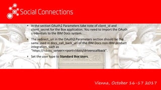 Vienna, October 16-17 2017
• In the section OAuth2 Parameters take note of client_id and
client_secret for the Box application. You need to import the OAuth
credentials to the IBM Docs system.
• The redirect_uri in the OAuth2 Parameters section should be the
same used in docs_call_back_url of the IBM Docs non-IBM product
integration, such as
"https://<docs_server>:<port>/docs/driverscallback".
• Set the user type to Standard Box users.
 