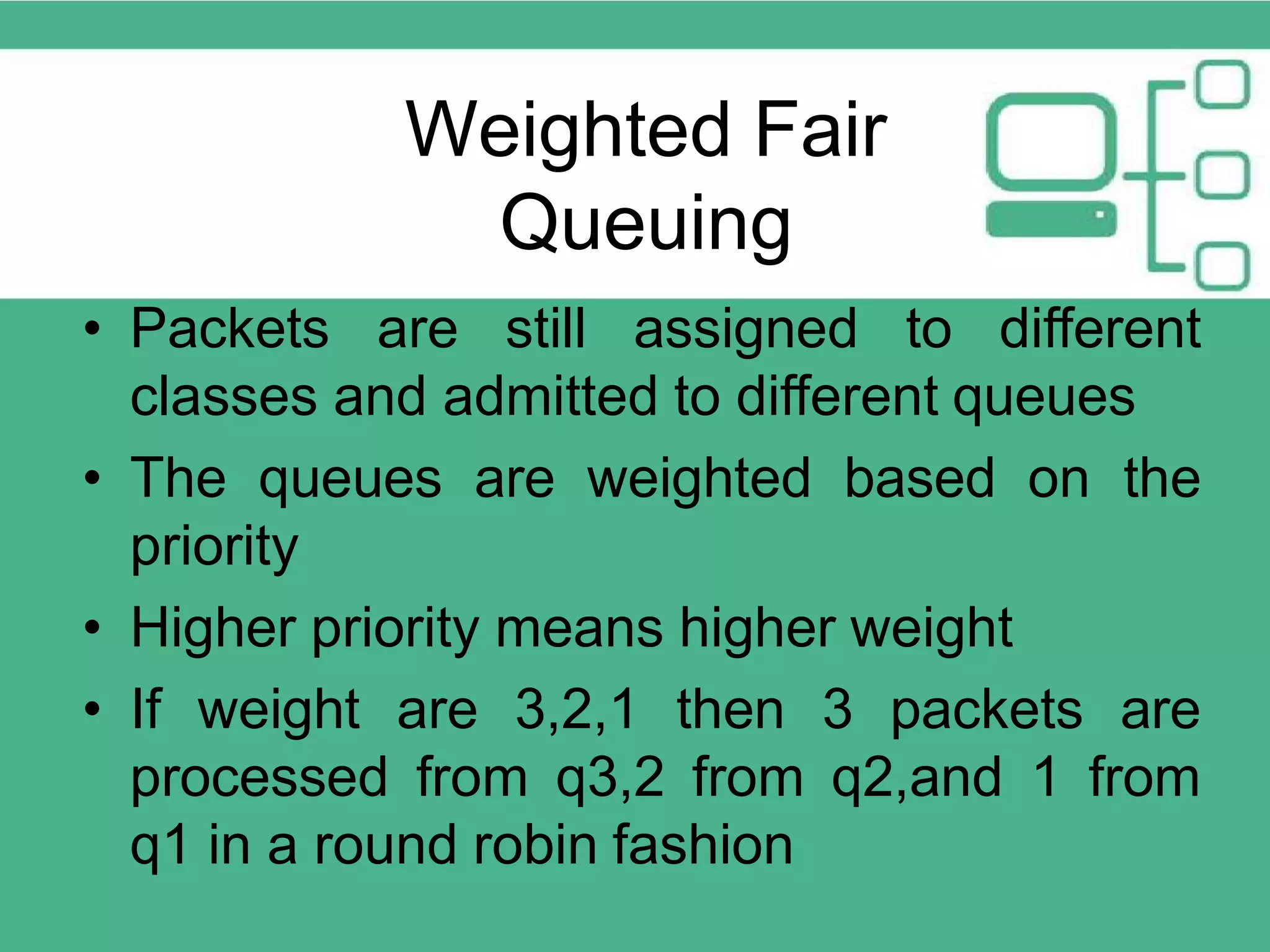 • Packets are still assigned to different classes and admitted to different queues • The queues are weighted based on the priority • Higher priority means higher weight • If weight are 3,2,1 then 3 packets are processed from q3,2 from q2,and 1 from q1 in a round robin fashion Weighted Fair Queuing 