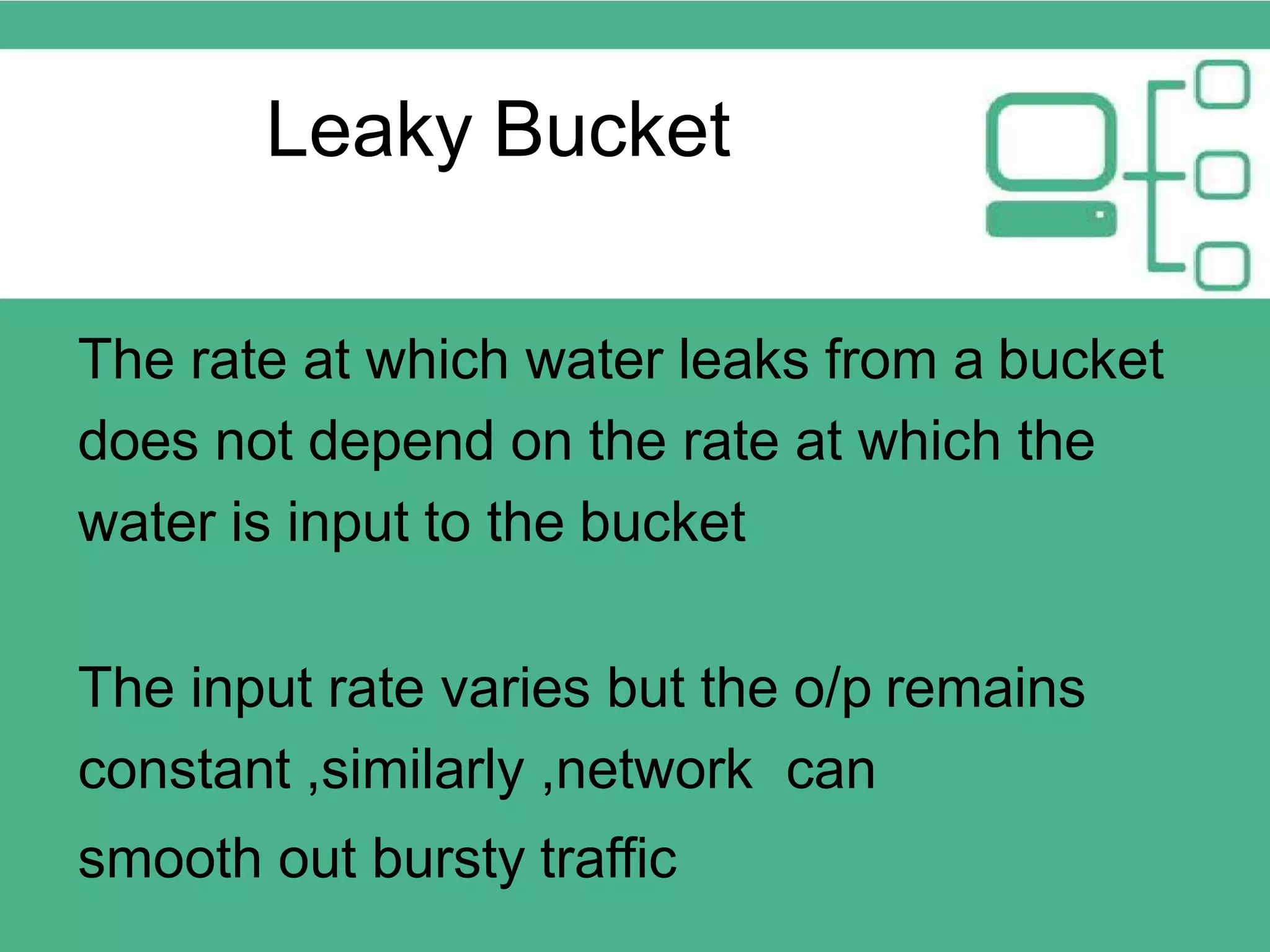 The rate at which water leaks from a bucket does not depend on the rate at which the water is input to the bucket The input rate varies but the o/p remains constant ,similarly ,network can smooth out bursty traffic Leaky Bucket 