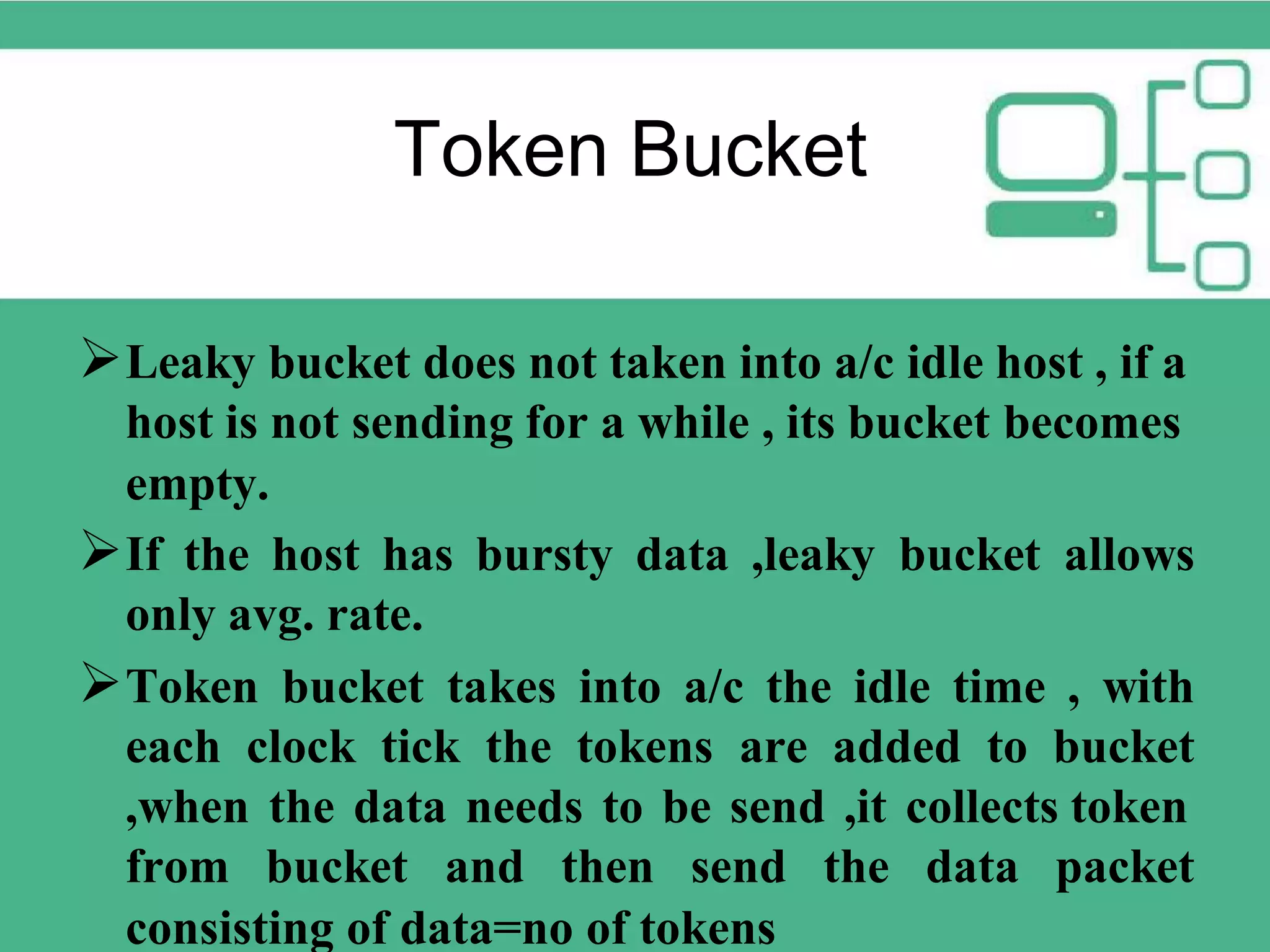 Token Bucket Leaky bucket does not taken into a/c idle host , if a host is not sending for a while , its bucket becomes empty. If the host has bursty data ,leaky bucket allows only avg. rate. Token bucket takes into a/c the idle time , with each clock tick the tokens are added to bucket ,when the data needs to be send ,it collects token from bucket and then send the data packet consisting of data=no of tokens 