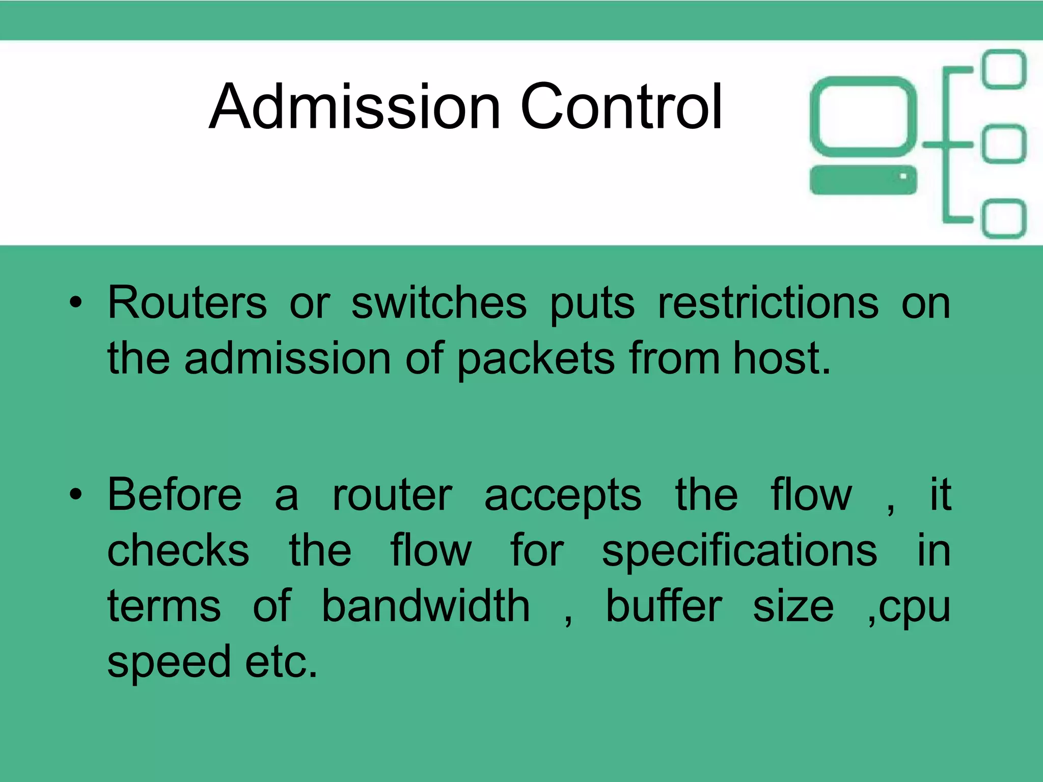 Admission Control • Routers or switches puts restrictions on the admission of packets from host. • Before a router accepts the flow , it checks the flow for specifications in terms of bandwidth , buffer size ,cpu speed etc. 