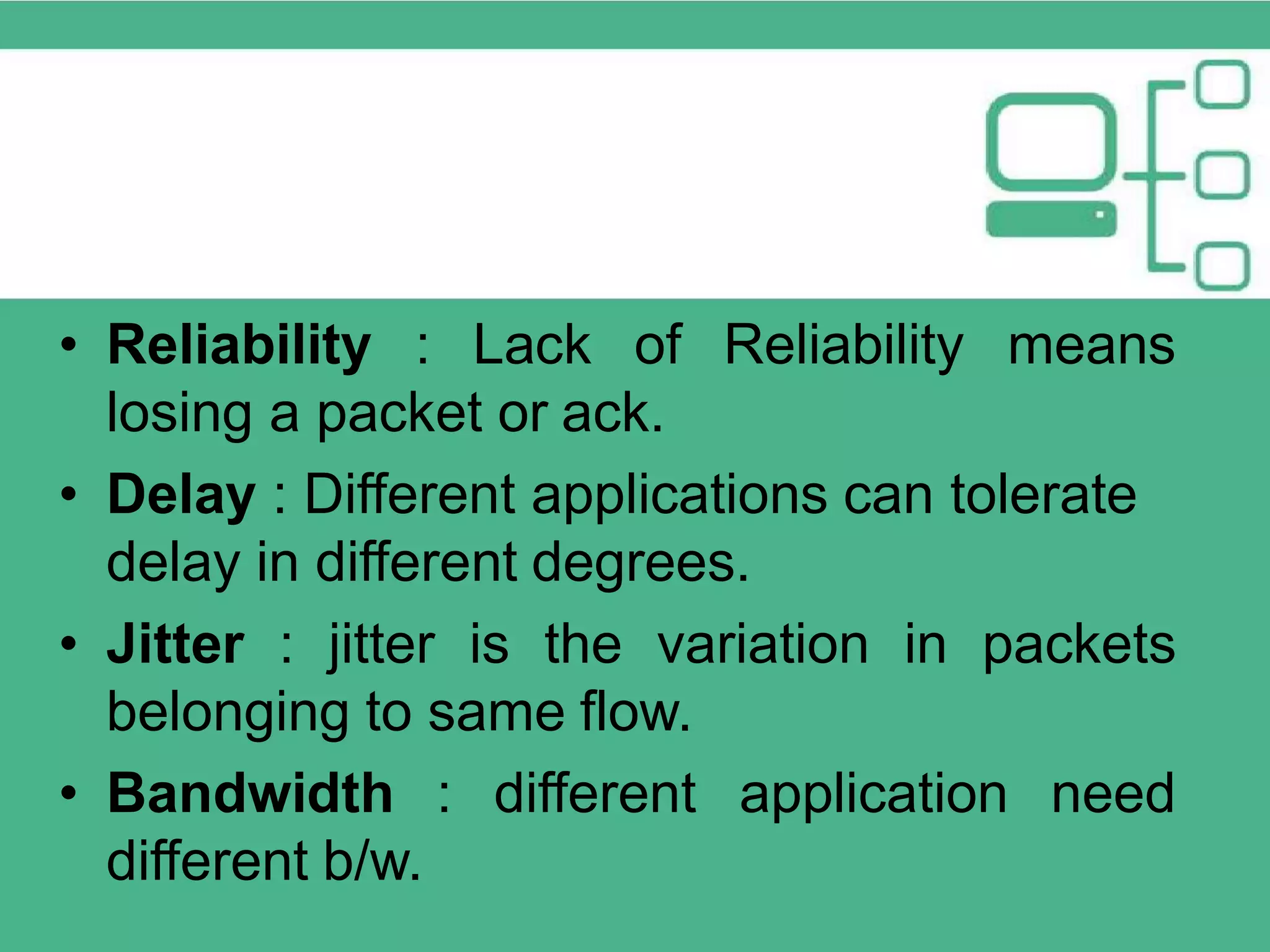 • Reliability : Lack of Reliability means losing a packet or ack. • Delay : Different applications can tolerate delay in different degrees. • Jitter : jitter is the variation in packets belonging to same flow. • Bandwidth : different application need different b/w. 