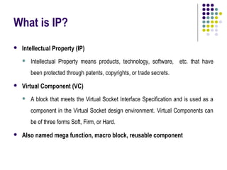 What is IP?
   Intellectual Property (IP)
       Intellectual Property means products, technology, software, etc. that have
        been protected through patents, copyrights, or trade secrets.
   Virtual Component (VC)
       A block that meets the Virtual Socket Interface Specification and is used as a
        component in the Virtual Socket design environment. Virtual Components can
        be of three forms Soft, Firm, or Hard.
   Also named mega function, macro block, reusable component
 