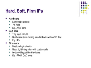 Hard, Soft, Firm IPs
   Hard core
     Large logic circuits
     An ART
     E.g. ARM core
   Soft core
     Tiny logic circuits
     Synthesize layout using standard cells with ASIC flow
     E.g. IPs
   Firm core
     Medium logic circuits
     Need tight integration with custom cells
     ile-based layout like Hard core
     E.g. FPGA CAD tools
 