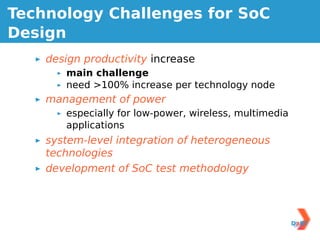 Technology Challenges for SoC
Design
    design productivity increase
       main challenge
       need >100% increase per technology node
    management of power
       especially for low-power, wireless, multimedia
       applications
    system-level integration of heterogeneous
    technologies
    development of SoC test methodology
 