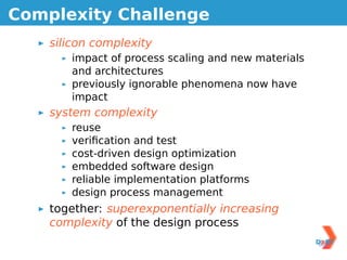 Complexity Challenge
    silicon complexity
       impact of process scaling and new materials
       and architectures
       previously ignorable phenomena now have
       impact
    system complexity
       reuse
       veriﬁcation and test
       cost-driven design optimization
       embedded software design
       reliable implementation platforms
       design process management
    together: superexponentially increasing
    complexity of the design process
 