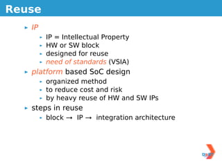 Reuse
   IP
        IP = Intellectual Property
        HW or SW block
        designed for reuse
        need of standards (VSIA)
   platform based SoC design
        organized method
        to reduce cost and risk
        by heavy reuse of HW and SW IPs
   steps in reuse
        block → IP → integration architecture
 