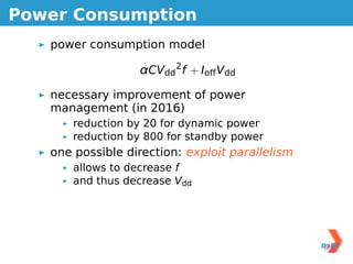Power Consumption
   power consumption model

                  αCVdd 2 f + Ioff Vdd

   necessary improvement of power
   management (in 2016)
       reduction by 20 for dynamic power
       reduction by 800 for standby power
   one possible direction: exploit parallelism
       allows to decrease f
       and thus decrease Vdd
 