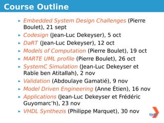Course Outline
    Embedded System Design Challenges (Pierre
    Boulet), 21 sept
    Codesign (Jean-Luc Dekeyser), 5 oct
    DaRT (Jean-Luc Dekeyser), 12 oct
    Models of Computation (Pierre Boulet), 19 oct
    MARTE UML proﬁle (Pierre Boulet), 26 oct
    SystemC Simulation (Jean-Luc Dekeyser et
    Rabïe ben Atitallah), 2 nov
    Validation (Abdoulaye Gamatié), 9 nov
    Model Driven Engineering (Anne Étien), 16 nov
    Applications (Jean-Luc Dekeyser et Frédéric
    Guyomarc’h), 23 nov
    VHDL Synthezis (Philippe Marquet), 30 nov
 
