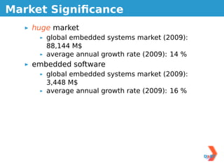 Market Signiﬁcance
    huge market
       global embedded systems market (2009):
       88,144 M$
       average annual growth rate (2009): 14 %
    embedded software
       global embedded systems market (2009):
       3,448 M$
       average annual growth rate (2009): 16 %
 
